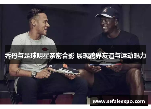 乔丹与足球明星亲密合影 展现跨界友谊与运动魅力