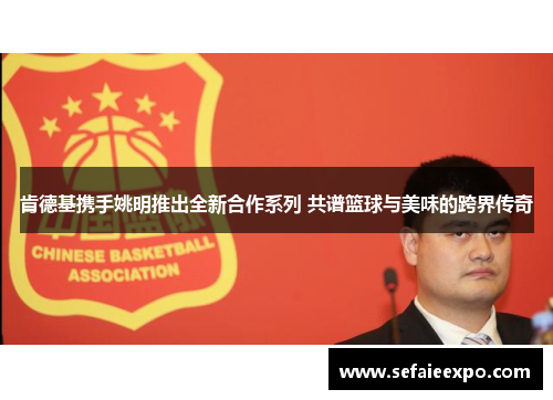 肯德基携手姚明推出全新合作系列 共谱篮球与美味的跨界传奇